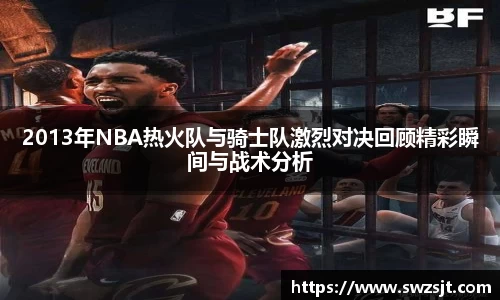 2013年NBA热火队与骑士队激烈对决回顾精彩瞬间与战术分析